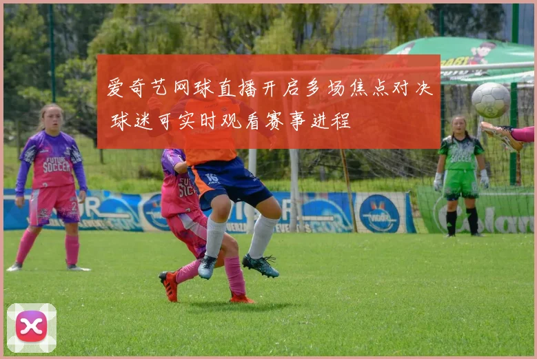 爱奇艺网球直播开启多场焦点对决 球迷可实时观看赛事进程