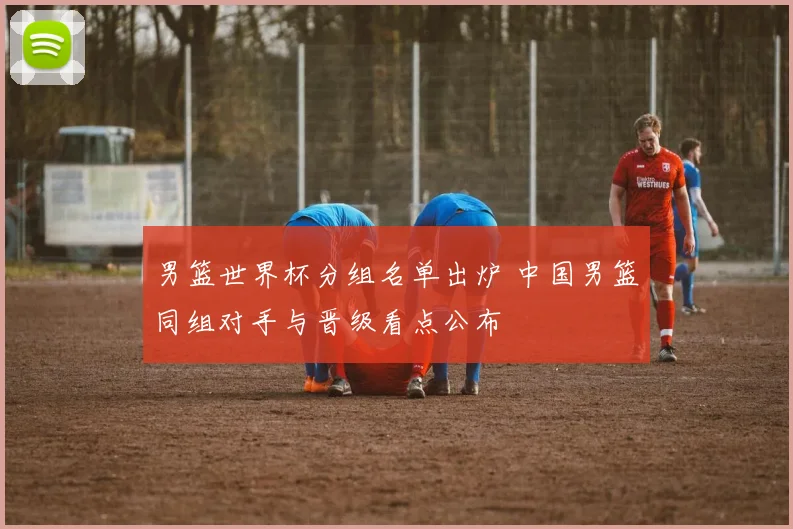 男篮世界杯分组名单出炉 中国男篮同组对手与晋级看点公布