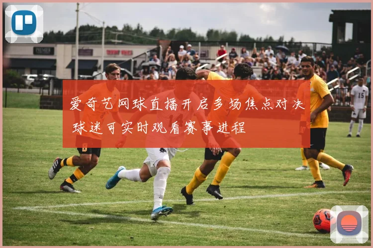 爱奇艺网球直播开启多场焦点对决 球迷可实时观看赛事进程