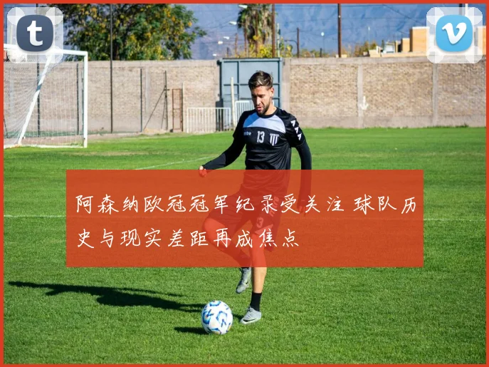 阿森纳欧冠冠军纪录受关注 球队历史与现实差距再成焦点