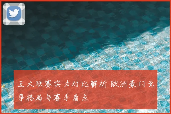 五大联赛实力对比解析 欧洲豪门竞争格局与赛季看点