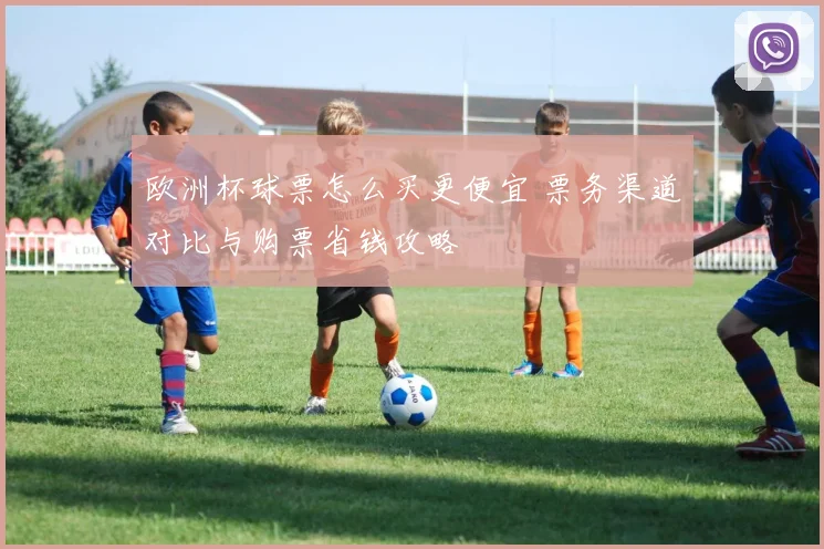 欧洲杯球票怎么买更便宜 票务渠道对比与购票省钱攻略