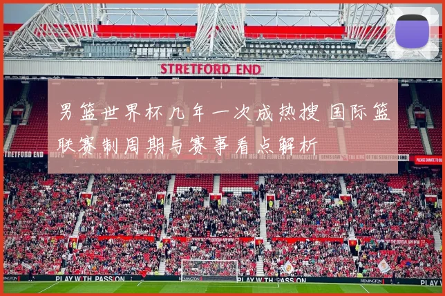 男篮世界杯几年一次成热搜 国际篮联赛制周期与赛事看点解析
