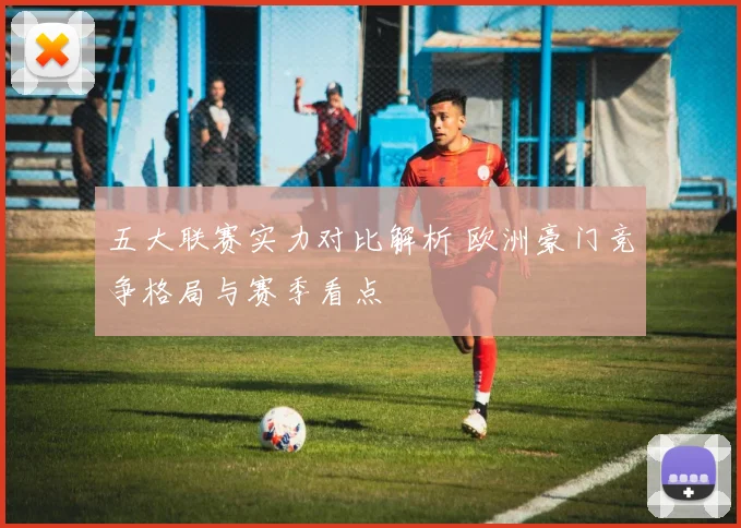 五大联赛实力对比解析 欧洲豪门竞争格局与赛季看点