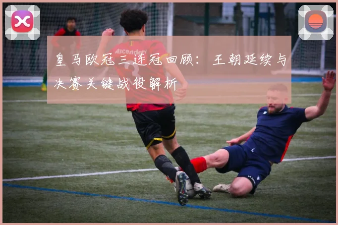 皇马欧冠三连冠回顾：王朝延续与决赛关键战役解析