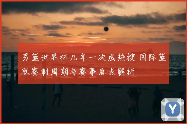 男篮世界杯几年一次成热搜 国际篮联赛制周期与赛事看点解析