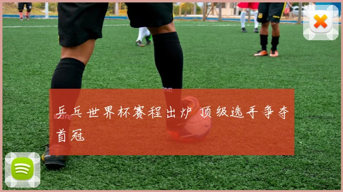 乒乓世界杯赛程出炉 顶级选手争夺首冠