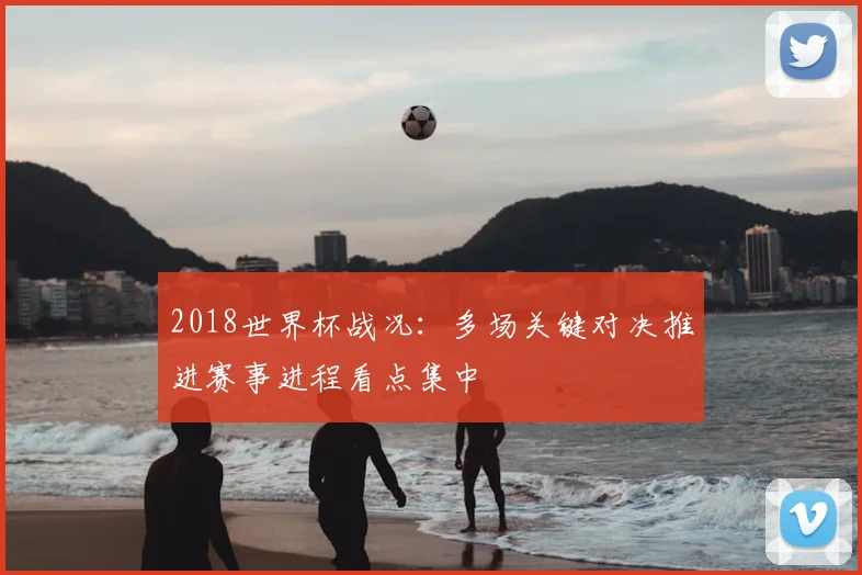 2018世界杯战况:多场关键对决推进赛事进程看点集中