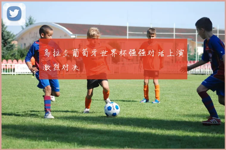 乌拉圭葡萄牙世界杯强强对话上演激烈对决