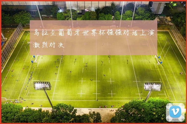乌拉圭葡萄牙世界杯强强对话上演激烈对决